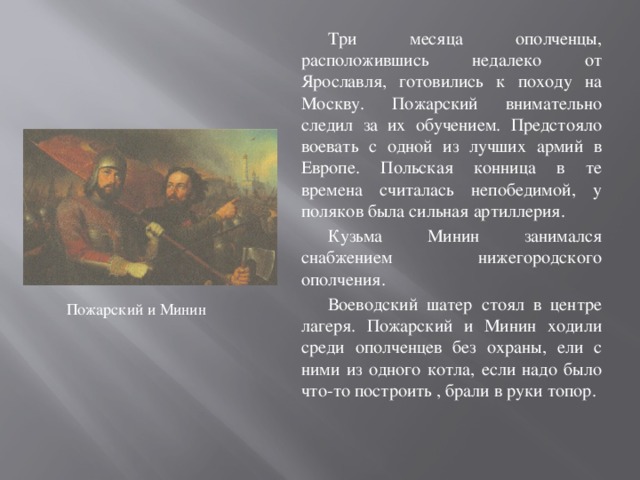 Три месяца ополченцы, расположившись недалеко от Ярославля, готовились к походу на Москву. Пожарский внимательно следил за их обучением. Предстояло воевать с одной из лучших армий в Европе. Польская конница в те времена считалась непобедимой, у поляков была сильная артиллерия. Кузьма Минин занимался снабжением нижегородского ополчения. Воеводский шатер стоял в центре лагеря. Пожарский и Минин ходили среди ополченцев без охраны, ели с ними из одного котла, если надо было что-то построить , брали в руки топор. Пожарский и Минин