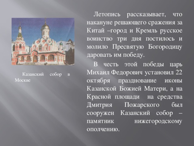 Летопись рассказывает, что накануне решающего сражения за Китай –город и Кремль русское воинство три дня постилось и молило Пресвятую Богородицу даровать им победу. В честь этой победы царь Михаил Федорович установил 22 октября празднование иконы Казанской Божией Матери, а на Красной площади на средства Дмитрия Пожарского был сооружен Казанский собор – памятник нижегородскому ополчению. Казанский собор в Москве