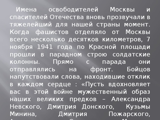 Имена освободителей Москвы и спасителей Отечества вновь прозвучали в тяжелейший для нашей страны момент. Когда фашистов отделяло от Москвы всего несколько десятков километров, 7 ноября 1941 года по Красной площади прошли в парадном строю солдатские колонны. Прямо с парада они отправлялись на фронт. Бойцов напутствовали слова, находившие отклик в каждом сердце : «Пусть вдохновляет вас в этой войне мужественный образ наших великих предков – Александра Невского, Дмитрия Донского, Кузьмы Минина, Дмитрия Пожарского, Александра Суворова, Михаила Кутузова!»