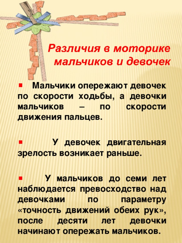 Мальчики опережают девочек по скорости ходьбы, а девочки мальчиков – по скорости движения пальцев.   У девочек двигательная зрелость возникает раньше.   У мальчиков до семи лет наблюдается превосходство над девочками по параметру «точность движений обеих рук», после десяти лет девочки начинают опережать мальчиков.