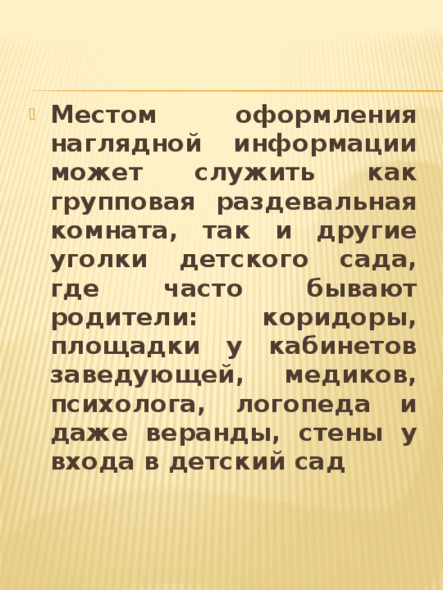 Местом оформления наглядной информации может служить как групповая раздевальная комната, так и другие уголки детского сада, где часто бывают родители: коридоры, площадки у кабинетов заведующей, медиков, психолога, логопеда и даже веранды, стены у входа в детский сад