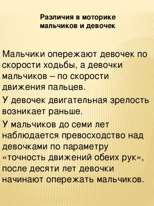 Различия в моторике мальчиков и девочек Мальчики опережают девочек по скорости ходьбы, а девочки мальчиков – по скорости движения пальцев. У девочек двигательная зрелость возникает раньше. У мальчиков до семи лет наблюдается превосходство над девочками по параметру «точность движений обеих рук», после десяти лет девочки начинают опережать мальчиков.