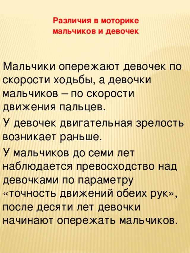 Различия в моторике мальчиков и девочек Мальчики опережают девочек по скорости ходьбы, а девочки мальчиков – по скорости движения пальцев. У девочек двигательная зрелость возникает раньше. У мальчиков до семи лет наблюдается превосходство над девочками по параметру «точность движений обеих рук», после десяти лет девочки начинают опережать мальчиков.