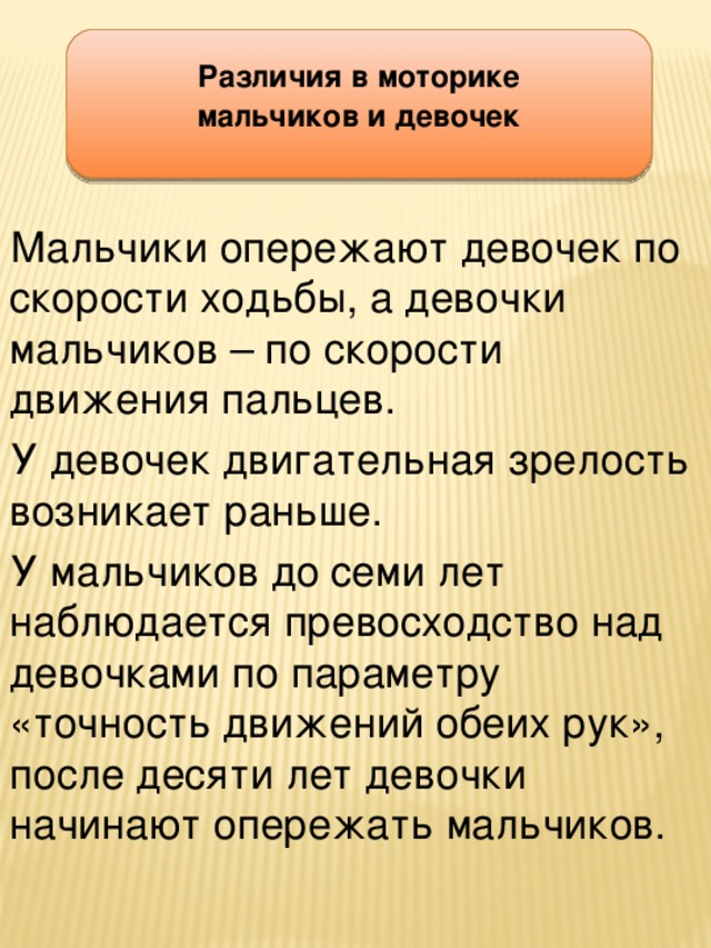 Различия в моторике мальчиков и девочек Мальчики опережают девочек по скорости ходьбы, а девочки мальчиков – по скорости движения пальцев. У девочек двигательная зрелость возникает раньше. У мальчиков до семи лет наблюдается превосходство над девочками по параметру «точность движений обеих рук», после десяти лет девочки начинают опережать мальчиков.