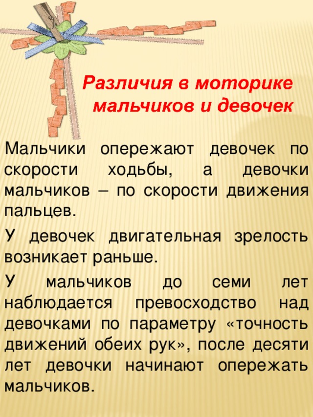 Мальчики опережают девочек по скорости ходьбы, а девочки мальчиков – по скорости движения пальцев. У девочек двигательная зрелость возникает раньше. У мальчиков до семи лет наблюдается превосходство над девочками по параметру «точность движений обеих рук», после десяти лет девочки начинают опережать мальчиков.