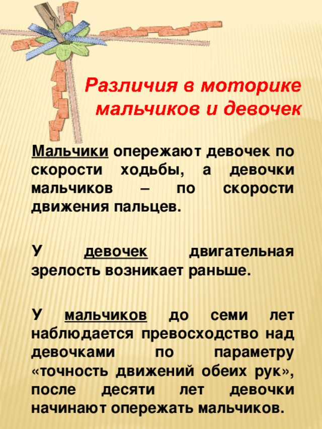 Мальчики опережают девочек по скорости ходьбы, а девочки мальчиков – по скорости движения пальцев.  У девочек двигательная зрелость возникает раньше.  У мальчиков до семи лет наблюдается превосходство над девочками по параметру «точность движений обеих рук», после десяти лет девочки начинают опережать мальчиков.