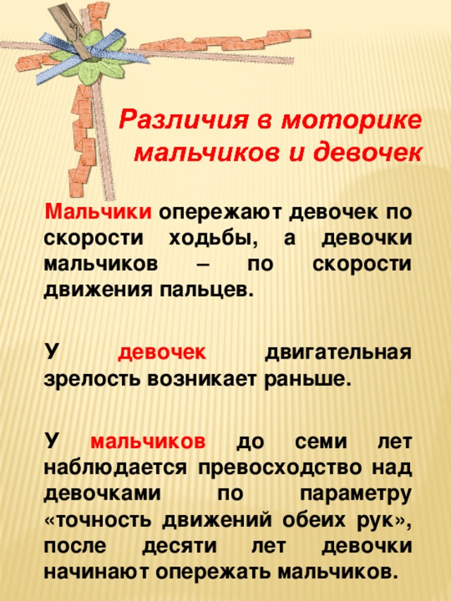 Мальчики опережают девочек по скорости ходьбы, а девочки мальчиков – по скорости движения пальцев.  У девочек двигательная зрелость возникает раньше.  У мальчиков до семи лет наблюдается превосходство над девочками по параметру «точность движений обеих рук», после десяти лет девочки начинают опережать мальчиков.