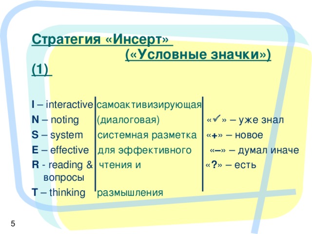 Стратегия «Инсерт»     («Условные значки») (1)   I – interactive самоактивизирующая  N – noting  (диалоговая) «  » – уже знал S – system  системная разметка  « + » – новое E – effective  для эффективного  « – » – думал иначе R - reading &   чтения и     « ? » – есть вопросы T – thinking   размышления