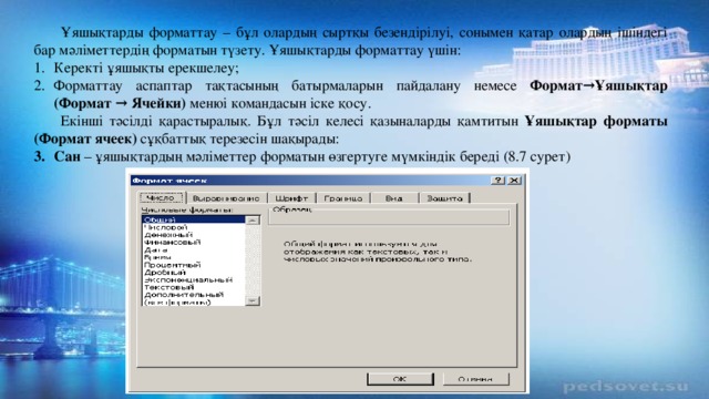 Ұяшықтарды форматтау – бұл олардың сыртқы безендірілуі, сонымен қатар олардың ішіндегі бар мәліметтердің форматын түзету. Ұяшықтарды форматтау үшін: Керекті ұяшықты ерекшелеу; Форматтау аспаптар тақтасының батырмаларын пайдалану немесе Формат→Ұяшықтар (Формат → Ячейки) менюі командасын іске қосу. Екінші тәсілді қарастыралық. Бұл тәсіл келесі қазыналарды қамтитын Ұяшықтар форматы  (Формат ячеек) сұқбаттық терезесін шақырады: