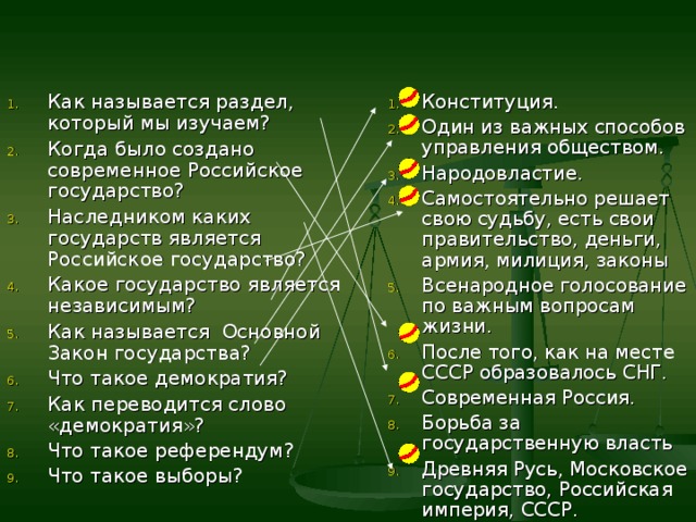 Как называется раздел, который мы изучаем? Когда было создано современное Российское государство? Наследником каких государств является Российское государство? Какое государство является независимым? Как называется Основной Закон государства? Что такое демократия? Как переводится слово «демократия»? Что такое референдум? Что такое выборы?  Конституция. Один из важных способов управления обществом. Народовластие. Самостоятельно решает свою судьбу, есть свои правительство, деньги, армия, милиция, законы Всенародное голосование по важным вопросам жизни. После того, как на месте СССР образовалось СНГ. Современная Россия. Борьба за государственную власть Древняя Русь, Московское государство, Российская империя, СССР.