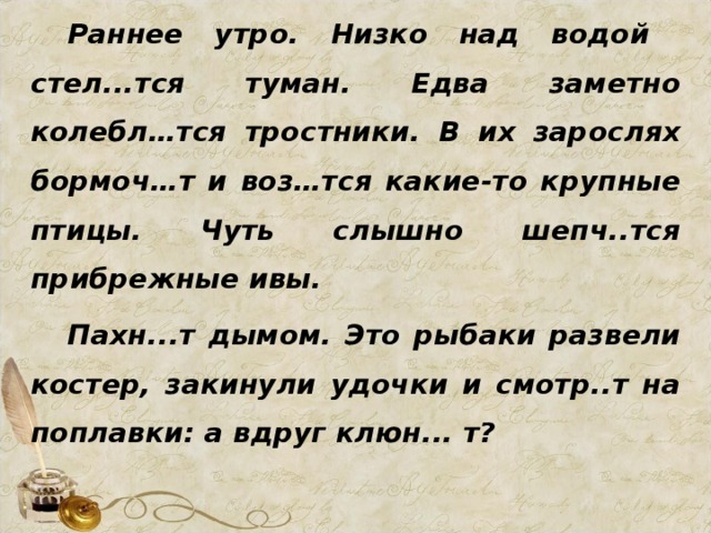 Раннее утро. Низко над водой стел...тся туман. Едва заметно колебл…тся тростники. В их зарослях бормоч…т и воз…тся какие-то крупные птицы. Чуть слышно шепч..тся прибрежные ивы. Пахн...т дымом. Это рыбаки развели костер, закинули удочки и смотр..т на поплавки: а вдруг клюн... т?