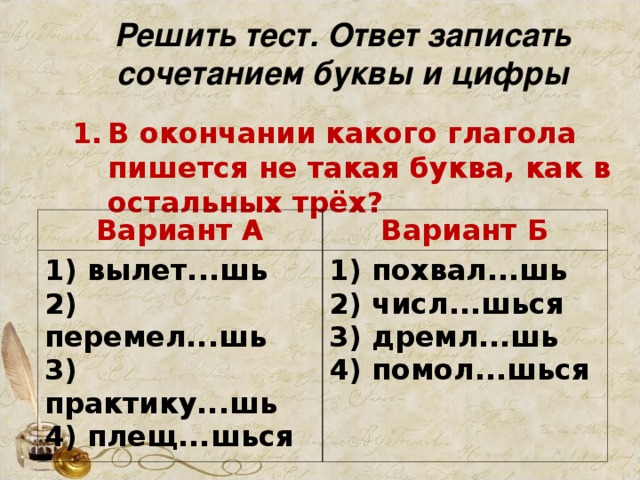 Решить тест. Ответ записать сочетанием буквы и цифры В окончании какого глагола пишется не такая буква, как в остальных трёх?     Вариант А 1) вылет...шь   2) перемел...шь   3) практику...шь   4) плещ...шься Вариант Б 1) похвал...шь   2) числ...шься   3) дремл...шь   4) помол...шься 