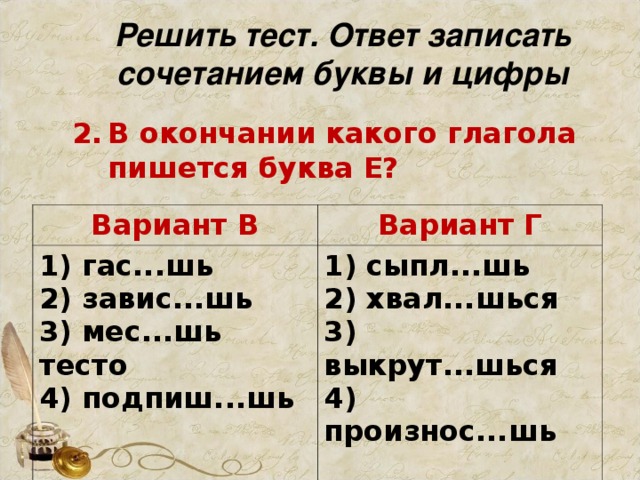 Решить тест. Ответ записать сочетанием буквы и цифры В окончании какого глагола пишется буква Е?     Вариант В 1) гас...шь   2) завис...шь   3) мес...шь тесто   4) подпиш...шь    Вариант Г 1) сыпл...шь   2) хвал...шься   3) выкрут...шься   4) произнос...шь 