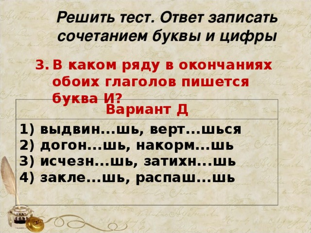 Решить тест. Ответ записать сочетанием буквы и цифры В каком ряду в окончаниях обоих глаголов пишется буква И?     Вариант Д 1) выдвин...шь, верт...шься   2) догон...шь, накорм...шь   3) исчезн...шь, затихн...шь   4) закле...шь, распаш...шь 