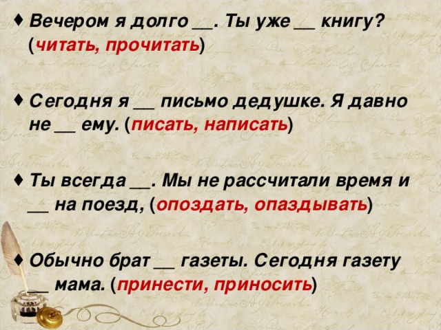 Вечером я долго __. Ты уже __ книгу? ( читать, прочитать )  Сегодня я __ письмо дедушке. Я давно не __ ему. ( писать, написать )  Ты всегда __. Мы не рассчитали время и __ на поезд, ( опоздать, опаздывать )  Обычно брат __ газеты. Сегодня газету __ мама. ( принести, приносить )