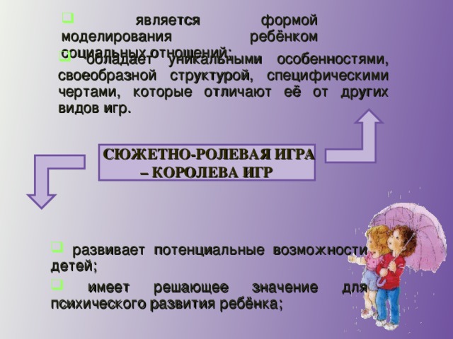 является формой моделирования ребёнком социальных отношений;  обладает уникальными особенностями, своеобразной структурой, специфическими чертами, которые отличают её от других видов игр. СЮЖЕТНО-РОЛЕВАЯ ИГРА – КОРОЛЕВА ИГР   развивает потенциальные возможности детей;  имеет решающее значение для психического развития ребёнка;