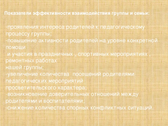 Показатели эффективности взаимодействия группы и семьи: -проявления интереса родителей к педагогическому процессу группы; -повышение активности родителей на уровне конкретной помощи  и участия в праздничных , спортивных мероприятиях , ремонтных работах нашей группы; -увеличение количества посещений родителями педагогических мероприятий просветительского характера; -возникновение доверительных отношений между родителями и воспитателями; -снижение количества спорных конфликтных ситуаций .