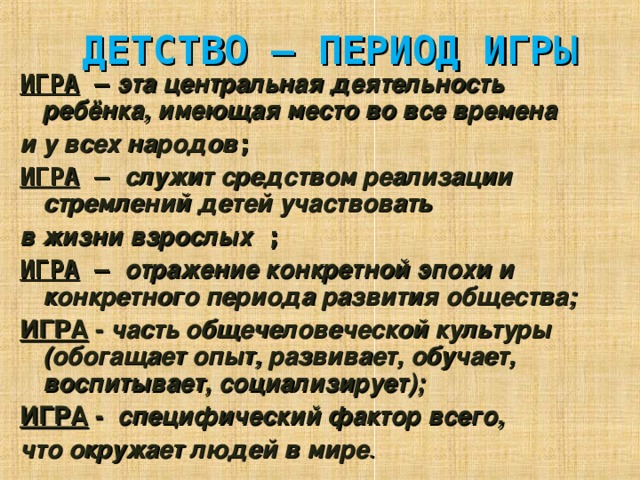 ДЕТСТВО – ПЕРИОД ИГРЫ ИГРА – эта центральная деятельность ребёнка, имеющая место во все времена и у всех народов ; ИГРА – служит средством реализации стремлений детей участвовать в жизни взрослых ; ИГРА – отражение конкретной эпохи и конкретного периода развития общества; ИГРА - часть общечеловеческой культуры (обогащает опыт, развивает, обучает, воспитывает, социализирует); ИГРА -  специфический фактор всего, что окружает людей в мире .