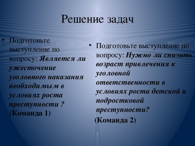 Решение задач Подготовьте выступление по вопросу: Является ли ужесточение уголовного наказания необходимым в условиях роста преступности ? (Команда 1) Подготовьте выступление по вопросу: Нужно ли снизить возраст привлечения к уголовной ответственности в условиях роста детской и подростковой преступности?  (Команда 2)