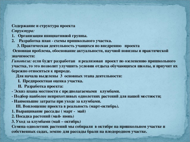 Содержание и структура проекта Структура: 1.   Организация инициативной группы. 2. Разработка план - схемы пришкольного участка.  3. Практическая деятельность учащихся по внедрению проекта  Основная проблема, обоснование актуальности, научной новизны и практической значимости: Гипотеза: если будет разработан и реализован проект по озеленению пришкольного участка, то это позволит улучшить условия отдыха обучающихся школы, и приучит их бережно относиться к природе.  Для начала выделены 3 основных этапа деятельности:  I. Предпроектная оценка участка.  II. Разработка проекта: - Эскиз плана местности с предполагаемыми клумбами. - Подбор наиболее неприхотливых однолетних растений для нашей местности; - Наименьшие затраты при уходе за клумбами.  III. Воплощение проекта в реальность (март-октябрь). 1. Выращивание рассады ( март - май) 2. Посадка растений (май- июнь) 3. Уход за клумбами (май – октябрь) Семена однолетних растений мы собирали в октябре на пришкольном участке и собственных садах, землю для рассады брали на плодородном участке.