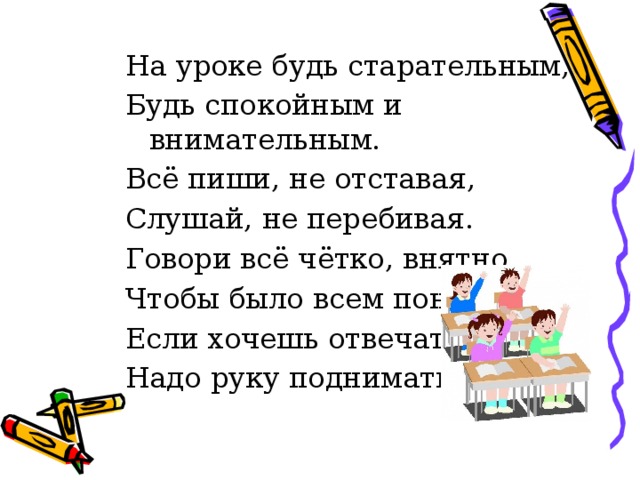 На уроке будь старательным, Будь спокойным и внимательным. Всё пиши, не отставая, Слушай, не перебивая. Говори всё чётко, внятно, Чтобы было всем понятно. Если хочешь отвечать, Надо руку поднимать.