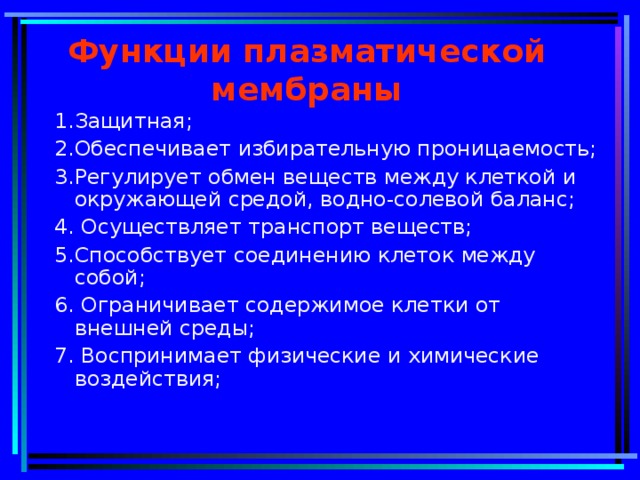 Функции плазматической мембраны 1.Защитная; 2.Обеспечивает избирательную проницаемость; 3.Регулирует обмен веществ между клеткой и окружающей средой, водно-солевой баланс; 4. Осуществляет транспорт веществ; 5.Способствует соединению клеток между собой; 6. Ограничивает содержимое клетки от внешней среды; 7. Воспринимает физические и химические воздействия;