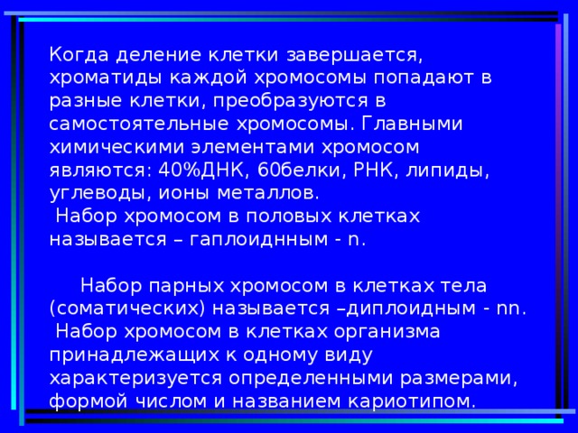 Когда деление клетки завершается, хроматиды каждой хромосомы попадают в разные клетки, преобразуются в самостоятельные хромосомы. Главными химическими элементами хромосом являются: 40%ДНК, 60белки, РНК, липиды, углеводы, ионы металлов.  Набор хромосом в половых клетках называется – гаплоиднным - n .   Набор парных хромосом в клетках тела (соматических) называется –диплоидным - nn .  Набор хромосом в клетках организма принадлежащих к одному виду характеризуется определенными размерами, формой числом и названием кариотипом.