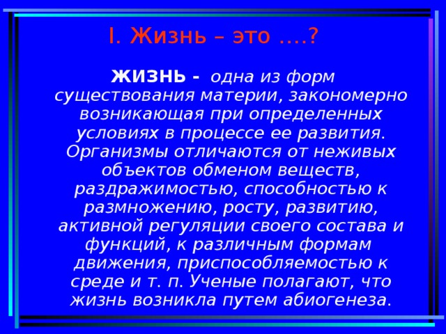 I . Жизнь – это ….? ЖИЗНЬ -  одна из форм существования материи, закономерно возникающая при определенных условиях в процессе ее развития. Организмы отличаются от неживых объектов обменом веществ, раздражимостью, способностью к размножению, росту, развитию, активной регуляции своего состава и функций, к различным формам движения, приспособляемостью к среде и т. п. Ученые полагают, что жизнь возникла путем абиогенеза.