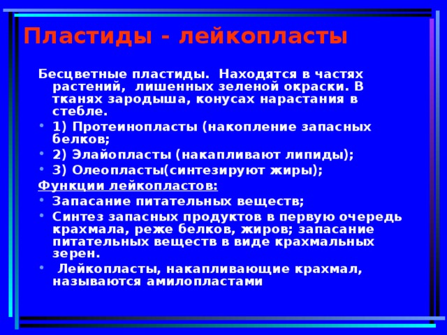 Пластиды - лейкопласты Бесцветные пластиды. Находятся в частях растений, лишенных зеленой окраски. В тканях зародыша, конусах нарастания в стебле. 1) Протеинопласты (накопление запасных белков; 2) Элайопласты (накапливают липиды); 3) Олеопласты(синтезируют жиры); Функции лейкопластов: