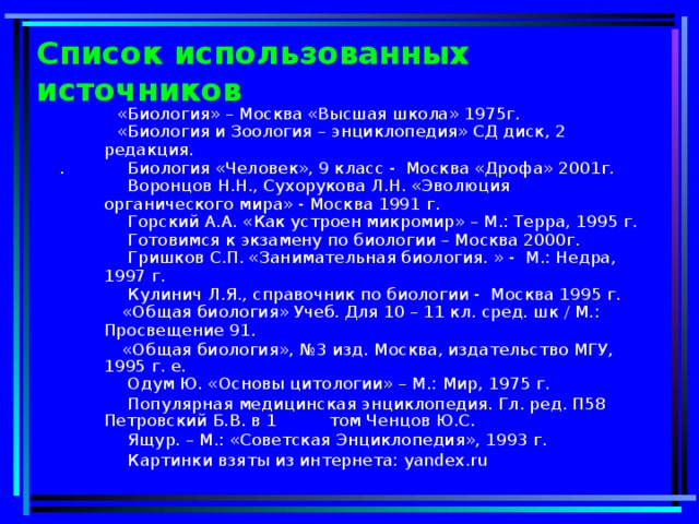 Список использованных источников  «Биология» – Москва «Высшая школа» 1975г.  «Биология и Зоология – энциклопедия» СД диск, 2 редакция. . Биология «Человек», 9 класс - Москва «Дрофа» 2001г.  Воронцов Н.Н., Сухорукова Л.Н. «Эволюция органического мира» - Москва 1991 г.  Горский А.А. «Как устроен микромир» – М.: Терра, 1995 г.  Готовимся к экзамену по биологии – Москва 2000г.  Гришков С.П. «Занимательная биология. » - М.: Недра, 1997 г.  Кулинич Л.Я., справочник по биологии - Москва 1995 г.  «Общая биология» Учеб. Для 10 – 11 кл. сред. шк / М.: Просвещение 91.  «Общая биология», №3 изд. Москва, издательство МГУ, 1995 г. е.  Одум Ю. «Основы цитологии» – М.: Мир, 1975 г.  Популярная медицинская энциклопедия. Гл. ред. П58 Петровский Б.В. в 1 том Ченцов Ю.С.  Ящур. – М.: «Советская Энциклопедия», 1993 г.  Картинки  взяты из интернета: yandex.ru