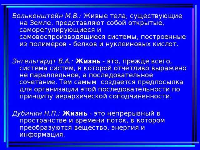 Волькенштейн М.В.: Живые тела, существующие на Земле, представляют собой открытые, саморегулирующиеся и самовоспроизводящиеся системы, построенные из полимеров - белков и нуклеиновых кислот. Энгельгардт В.А.: Жизнь - это, прежде всего, система систем, в которой отчетливо выражено не параллельное, а последовательное сочетание. Тем самым создается предпосылка для организации этой последовательности по принципу иерархической соподчиненности. Дубинин Н.П.: Жизнь - это непрерывный в пространстве и времени поток, в котором преобразуются вещество, энергия и информация.