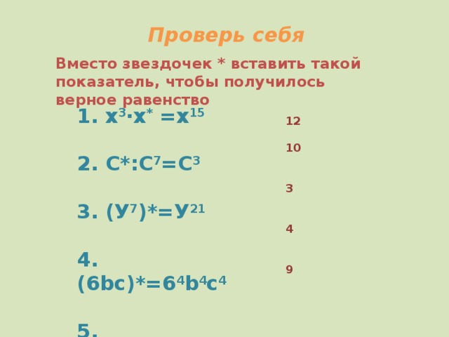 Проверь себя Вместо звездочек * вставить такой показатель, чтобы получилось верное равенство 1. х 3 ∙х * =х 15  2. С*:С 7 =С 3  3. (У 7 )*=У 21  4. (6bc)*=6 4 b 4 c 4  5. (7/d)*=7 9 /d 9 12  10   3   4   9