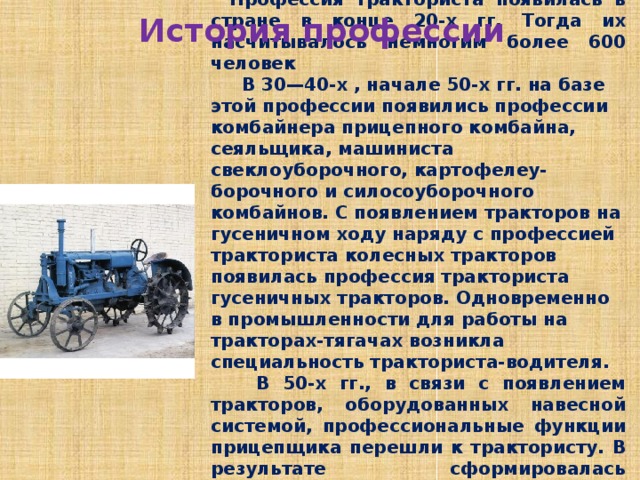 Профессия тракториста появилась в стране в конце 20-х гг. Тогда их насчитывалось немногим более 600 человек  В 30—40-х , начале 50-х гг. на базе этой профессии появились профессии комбайнера прицепного комбайна, сеяльщика, машиниста свеклоуборочного, картофелеу-борочного и силосоуборочного комбайнов. С появлением тракторов на гусеничном ходу наряду с профессией тракториста колесных тракторов появилась профессия тракториста гусеничных тракторов. Одновременно в промышленности для работы на тракторах-тягачах возникла специальность тракториста-водителя.  В 50-х гг., в связи с появлением тракторов, оборудованных навесной системой, профессиональные функции прицепщика перешли к трактористу. В результате сформировалась качественно новая профессия — тракторист-машинист, которая в настоящее время в сельском хозяйстве является преобладающей. История профессии