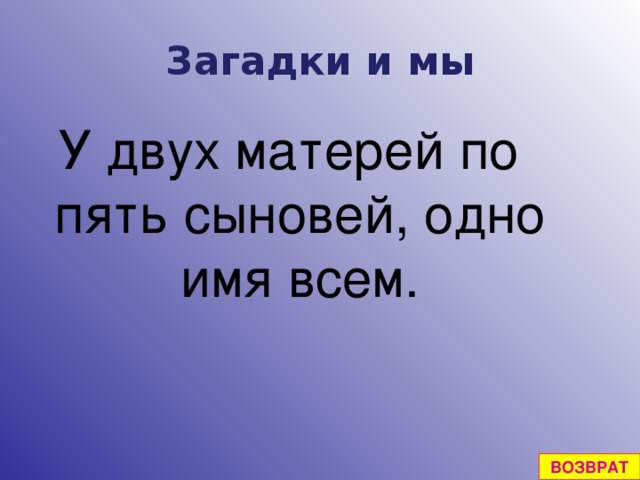 Загадки и мы У двух матерей по пять сыновей, одно имя всем. ВОЗВРАТ