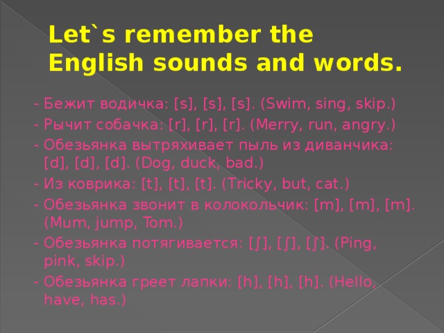 Let`s remember the English sounds and words.  - Бежит водичка: [s], [s], [s]. (Swim, sing, skip.)  - Рычит собачка: [r], [r], [r]. (Merry, run, angry.)  - Обезьянка вытряхивает пыль из диванчика: [d], [d], [d]. (Dog, duck, bad.)  - Из коврика: [t], [t], [t]. (Tricky, but, cat.)  - Обезьянка звонит в колокольчик: [m], [m], [m]. (Mum, jump, Tom.)  - Обезьянка потягивается: [∫], [∫], [∫]. (Ping, pink, skip.)  - Обезьянка греет лапки: [h], [h], [h]. (Hello, have, has.)