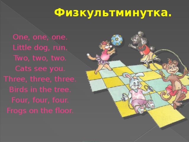 Физкультминутка. One, one, one. Little dog, run. Two, two, two. Cats see you. Three, three, three. Birds in the tree. Four, four, four. Frogs on the floor.