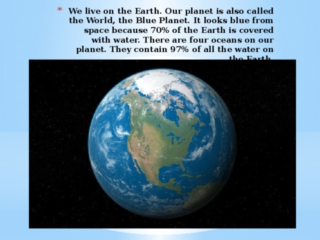 We live on the Earth. Our planet is also called the World, the Blue Planet. It looks blue from space because 70% of the Earth is covered with water. There are four oceans on our planet. They contain 97% of all the water on the Earth.
