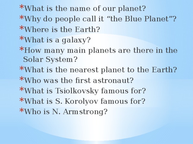 What is the name of our planet? Why do people call it “the Blue Planet”? Where is the Earth? What is a galaxy? How many main planets are there in the Solar System? What is the nearest planet to the Earth? Who was the first astronaut? What is Tsiolkovsky famous for? What is S. Korolyov famous for? Who is N. Armstrong? What is the name of our planet? Why do people call it “the Blue Planet”? Where is the Earth? What is a galaxy? How many main planets are there in the Solar System? What is the nearest planet to the Earth? Who was the first astronaut? What is Tsiolkovsky famous for? What is S. Korolyov famous for? Who is N. Armstrong? What is the name of our planet? Why do people call it “the Blue Planet”? Where is the Earth? What is a galaxy? How many main planets are there in the Solar System? What is the nearest planet to the Earth? Who was the first astronaut? What is Tsiolkovsky famous for? What is S. Korolyov famous for? Who is N. Armstrong?