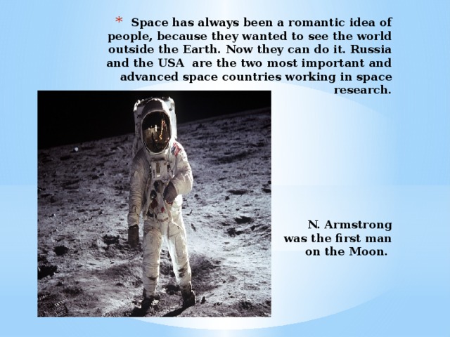 Space has always been a romantic idea of people, because they wanted to see the world outside the Earth. Now they can do it. Russia and the USA are the two most important and advanced space countries working in space research.           N. Armstrong  was the first man  on the Moon.