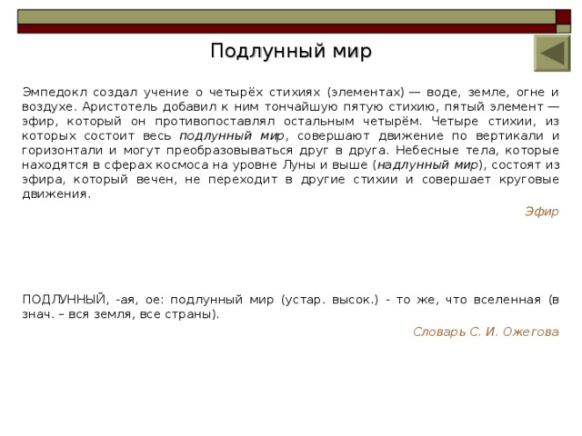 Подлунный мир Эмпедокл создал учение о четырёх стихиях (элементах) — воде, земле, огне и воздухе. Аристотель добавил к ним тончайшую пятую стихию, пятый элемент — эфир, который он противопоставлял остальным четырём. Четыре стихии, из которых состоит весь подлунный мир , совершают движение по вертикали и горизонтали и могут преобразовываться друг в друга. Небесные тела, которые находятся в сферах космоса на уровне Луны и выше ( надлунный мир ), состоят из эфира, который вечен, не переходит в другие стихии и совершает круговые движения. Эфир  ПОДЛУННЫЙ, -ая, ое: подлунный мир (устар. высок.) - то же, что вселенная (в знач. – вся земля, все страны). Словарь С. И. Ожегова 8