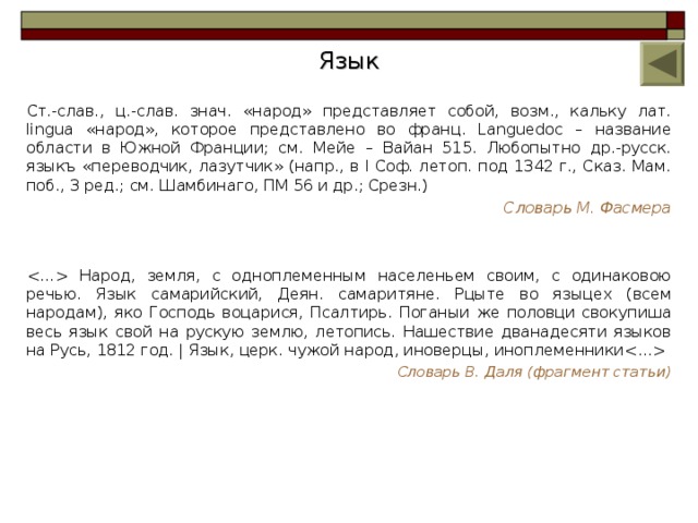 Язык Ст.-слав., ц.-слав. знач. «народ» представляет собой, возм., кальку лат. linguа «народ», которое представлено во франц. Languedoc – название области в Южной Франции; см. Мейе – Вайан 515. Любопытно др.-русск. языкъ «переводчик, лазутчик» (напр., в I Соф. летоп. под 1342 г., Сказ. Мам. поб., 3 ред.; см. Шамбинаго, ПМ 56 и др.; Срезн.) Словарь М. Фасмера  Народ, земля, с одноплеменным населеньем своим, с одинаковою речью. Язык самарийский, Деян. самаритяне. Рцыте во языцех (всем народам), яко Господь воцарися, Псалтирь. Поганыи же половци свокупиша весь язык свой на рускую землю, летопись. Нашествие дванадесяти языков на Русь, 1812 год. | Язык, церк. чужой народ, иноверцы, иноплеменники  Словарь В. Даля (фрагмент статьи) 8