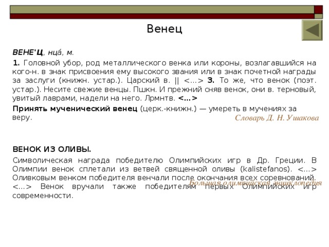 Венец ВЕНЕ'Ц , нца́, м. 1. Головной убор, род металлического венка или короны, возлагавшийся на кого-н. в знак присвоения ему высокого звания или в знак почетной награды за заслуги (книжн. устар.). Царский в. ||  3. То же, что венок (поэт. устар.). Несите свежие венцы. Пшкн. И прежний сняв венок, они в. терновый, увитый лаврами, надели на него. Лрмнтв.  Принять мученический венец (церк.-книжн.) — умереть в мучениях за веру. ВЕНОК ИЗ ОЛИВЫ. Символическая награда победителю Олимпийских игр в Др. Греции. В Олимпии венок сплетали из ветвей священной оливы (kalistefanos).  Оливковым венком победителя венчали после окончания всех соревнований.  Венок вручали также победителям первых Олимпийских игр современности. Словарь Д. Н. Ушакова Большая олимпийская энциклопедия 8