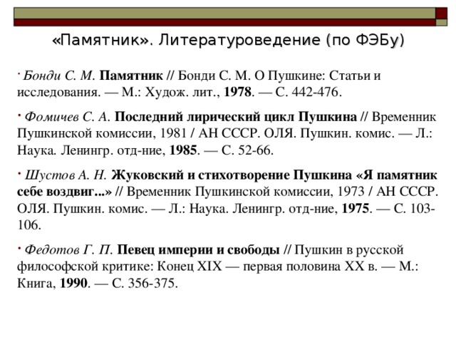 «Памятник». Литературоведение (по ФЭБу)  Бонди С. М. Памятник // Бонди С. М. О Пушкине: Статьи и исследования. — М.: Худож. лит., 1978 . — С. 442-476.  Фомичев С. А. Последний лирический цикл Пушкина // Временник Пушкинской комиссии, 1981 / АН СССР. ОЛЯ. Пушкин. комис. — Л.: Наука. Ленингр. отд-ние, 1985 . — С. 52-66.  Шустов А. Н. Жуковский и стихотворение Пушкина «Я памятник себе воздвиг...» // Временник Пушкинской комиссии, 1973 / АН СССР. ОЛЯ. Пушкин. комис. — Л.: Наука. Ленингр. отд-ние, 1975 . — С. 103-106.  Федотов Г. П. Певец империи и свободы // Пушкин в русской философской критике: Конец XIX — первая половина XX в. — М.: Книга, 1990 . — С. 356-375.