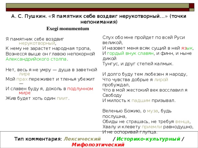 А. С. Пушкин. «Я памятник себе воздвиг нерукотворный…» (точки непонимания) Exegi monumentum Слух обо мне пройдет по всей Руси великой, И назовет меня всяк сущий в ней яз ык , И гордый внук славян , и финн, и ныне дикой Тунгу c , и друг степей калмык. И долго буду тем любезен я народу, Что чувства добрые я лирой пробуждал, Что в мой жестокий век восславил я Свободу И милость к падшим призывал. Веленью Божию, о муза , будь послушна, Обиды не страшась, не требуя венца , Хвалу и клевету приемли равнодушно, И не оспоривай глупца. Я памятник себе воздвиг нерукотворный , К нему не зарастет народная тропа, Вознесся выше он главою непокорной Александрийского столпа . Нет, весь я не умру — душа в заветной лире  Мой прах переживет и тленья убежит — И славен буду я, доколь в подлунном мире  Жив будет хоть один пиит . Тип комментария: Лексический  / Историко-культурный /  Мифопоэтический