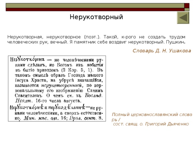 Нерукотворный Нерукотворная, нерукотворное (поэт.). Такой, к-рого не создать трудом человеческих рук, вечный. Я памятник себе воздвиг нерукотворный. Пушкин .  Словарь Д. Н. Ушакова Полный церковнославянский словарь / сост. свящ. о. Григорий Дьяченко 8