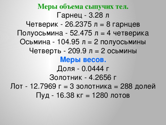 Меры объема сыпучих тел. Гарнец - 3.28 л  Четверик - 26.2375 л = 8 гарнцев  Полуосьмина - 52.475 л = 4 четверика  Осьмина - 104.95 л = 2 полуосьмины  Четверть - 209.9 л = 2 осьмины Меры весов. Доля - 0.0444 г  Золотник - 4.2656 г  Лот - 12.7969 г = 3 золотника = 288 долей  Пуд - 16.38 кг = 1280 лотов