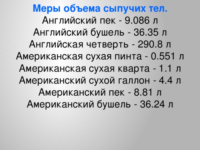 Меры объема сыпучих тел. Английский пек - 9.086 л  Английский бушель - 36.35 л  Английская четверть - 290.8 л  Американская сухая пинта - 0.551 л  Американская сухая кварта - 1.1 л  Американский сухой галлон - 4.4 л  Американский пек - 8.81 л  Американский бушель - 36.24 л