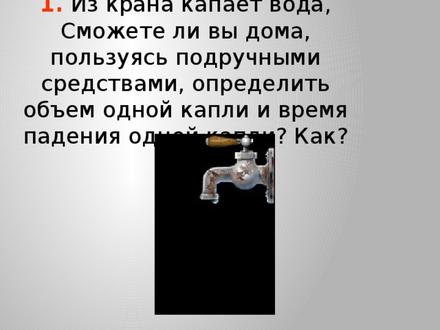 1. Из крана капает вода, Сможете ли вы дома, пользуясь подручными средствами, определить объем одной капли и время падения одной капли? Как?