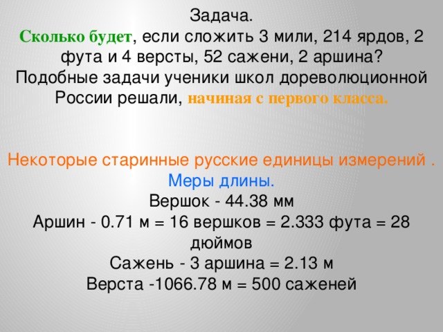 Задача. Сколько будет , если сложить 3 мили, 214 ярдов, 2 фута и 4 версты, 52 сажени, 2 аршина?  Подобные задачи ученики школ дореволюционной России решали, начиная с первого класса. Некоторые старинные русские единицы измерений . Меры длины. Вершок - 44.38 мм Аршин - 0.71 м = 16 вершков = 2.333 фута = 28 дюймов  Сажень - 3 аршина = 2.13 м  Верста -1066.78 м = 500 саженей