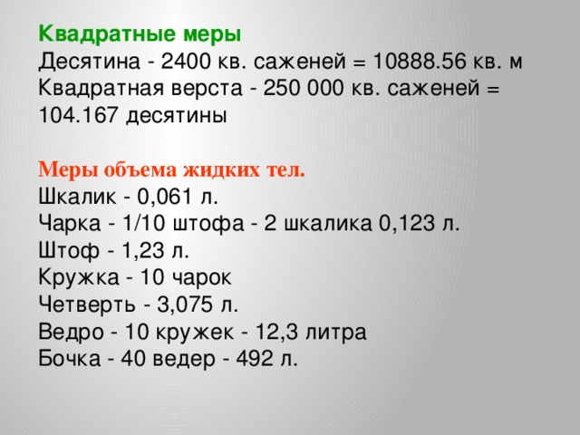 Квадратные меры Десятина - 2400 кв. саженей = 10888.56 кв. м  Квадратная верста - 250 000 кв. саженей = 104.167 десятины  Меры объема жидких тел. Шкалик - 0,061 л.  Чарка - 1/10 штофа - 2 шкалика 0,123 л.  Штоф - 1,23 л.  Кружка - 10 чарок  Четверть - 3,075 л.  Ведро - 10 кружек - 12,3 литра  Бочка - 40 ведер - 492 л.